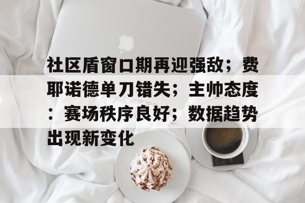 官方入口在线娱乐平台-社区盾窗口期再迎强敌；费耶诺德单刀错失；主帅态度：赛场秩序良好；数据趋势出现新变化-官方入口在线娱乐平台